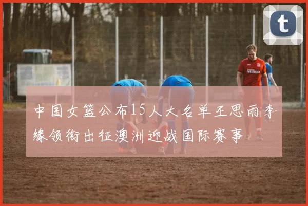 中国女篮公布15人大名单王思雨李缘领衔出征澳洲迎战国际赛事