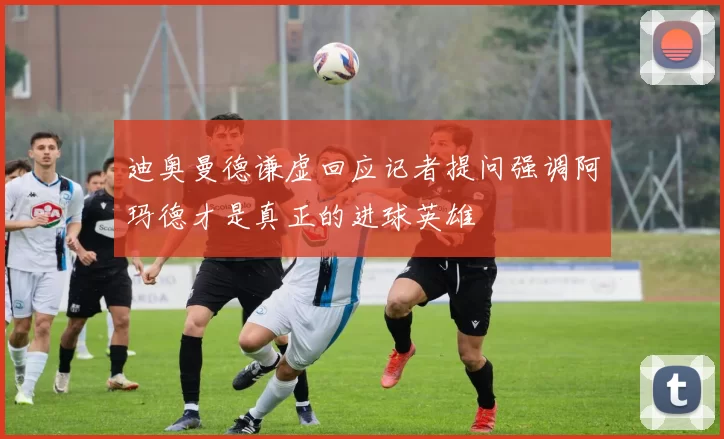 迪奥曼德谦虚回应记者提问强调阿玛德才是真正的进球英雄
