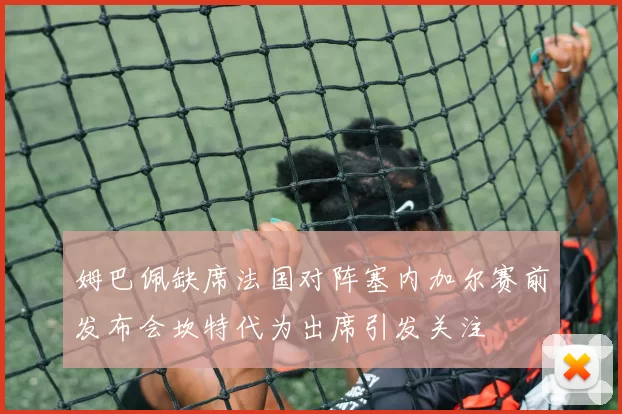 姆巴佩缺席法国对阵塞内加尔赛前发布会坎特代为出席引发关注