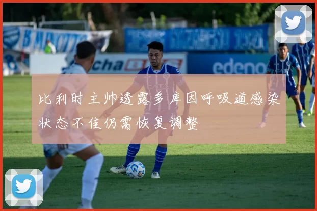 比利时主帅透露多库因呼吸道感染状态不佳仍需恢复调整
