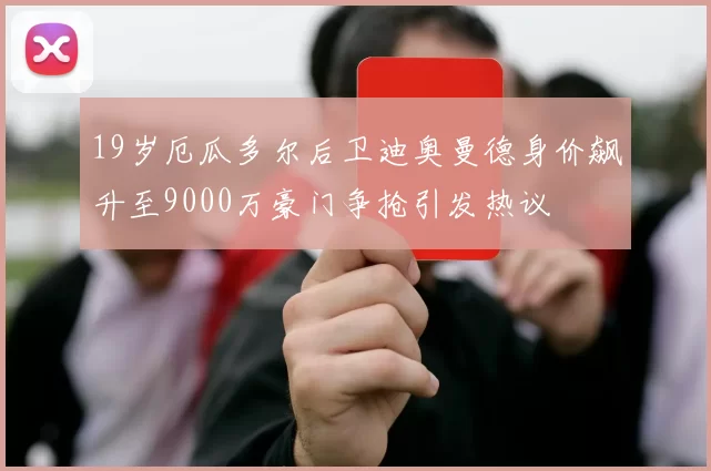 19岁厄瓜多尔后卫迪奥曼德身价飙升至9000万豪门争抢引发热议