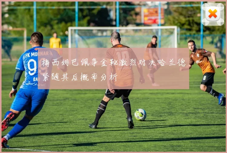 梅西姆巴佩争金靴激烈对决哈兰德紧随其后概率分析