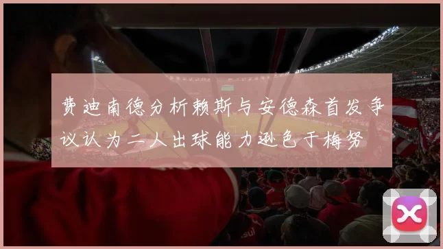 费迪南德分析赖斯与安德森首发争议认为二人出球能力逊色于梅努