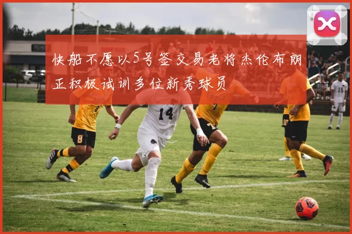 快船不愿以5号签交易老将杰伦布朗正积极试训多位新秀球员