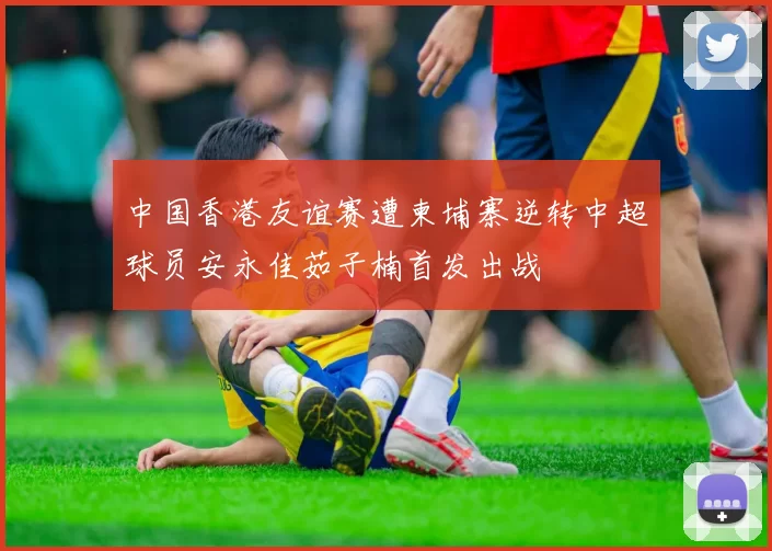 中国香港友谊赛遭柬埔寨逆转中超球员安永佳茹子楠首发出战