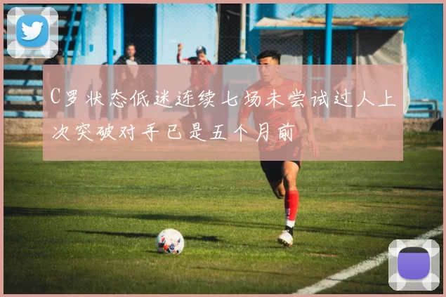 C罗状态低迷连续七场未尝试过人上次突破对手已是五个月前