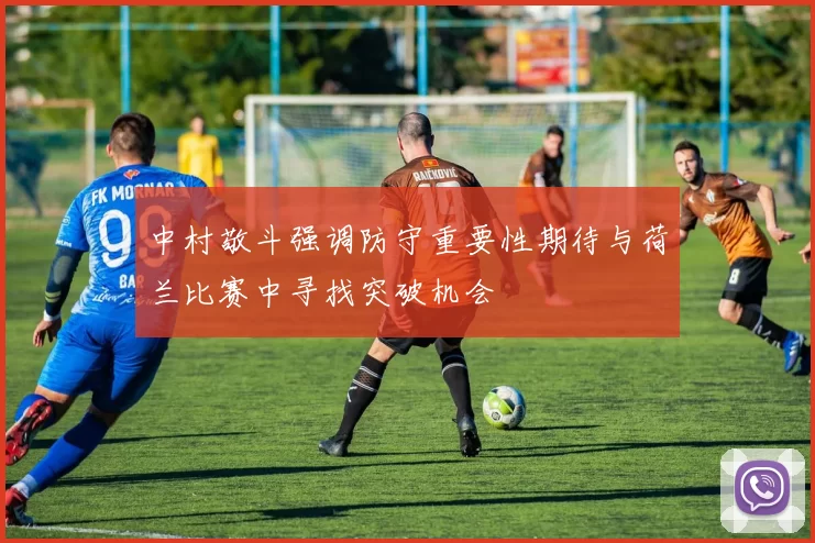 中村敬斗强调防守重要性期待与荷兰比赛中寻找突破机会