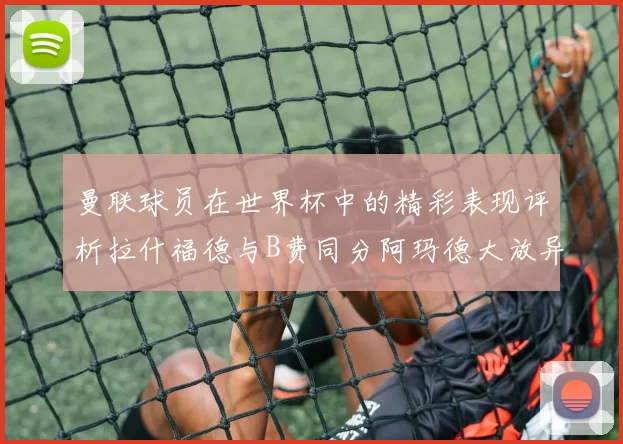 曼联球员在世界杯中的精彩表现评析拉什福德与B费同分阿玛德大放异彩