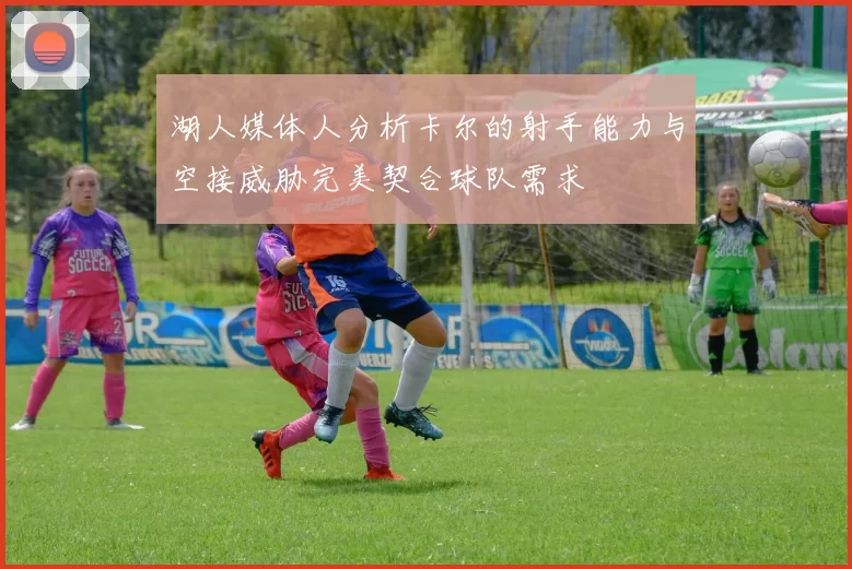 湖人媒体人分析卡尔的射手能力与空接威胁完美契合球队需求