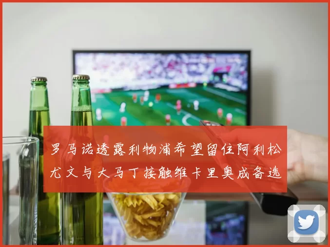 罗马诺透露利物浦希望留住阿利松尤文与大马丁接触维卡里奥成备选